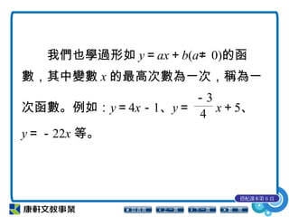 我們也學過形如 y＝ax＋b(a≠ 0)的函
數，其中變數 x 的最高次數為一次，稱為一
次函數。例如：y＝4x－1、y＝
－3
4 x＋5、
y＝－22x 等。
搭配課本第 6 頁
 