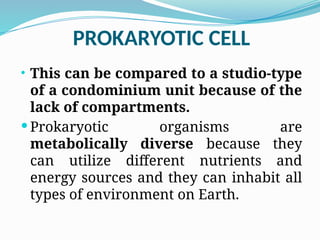 PROKARYOTIC CELL
• This can be compared to a studio-type
of a condominium unit because of the
lack of compartments.
 Prokaryotic organisms are
metabolically diverse because they
can utilize different nutrients and
energy sources and they can inhabit all
types of environment on Earth.
 