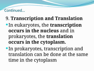 Continued…
9. Transcription and Translation
In eukaryotes, the transcription
occurs in the nucleus and in
prokaryotes, the translation
occurs in the cytoplasm.
In prokaryotes, transcription and
translation can be done at the same
time in the cytoplasm
 