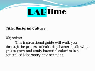 Love Time
Title: Bacterial Culture
Objective:
This instructional guide will walk you
through the process of culturing bacteria, allowing
you to grow and study bacterial colonies in a
controlled laboratory environment.
LAB
 