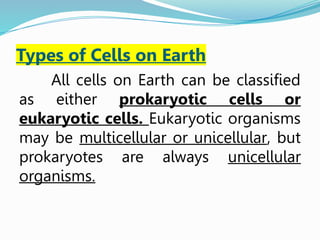 Types of Cells on Earth
All cells on Earth can be classified
as either prokaryotic cells or
eukaryotic cells. Eukaryotic organisms
may be multicellular or unicellular, but
prokaryotes are always unicellular
organisms.
 