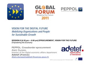 www.peppol.eu




 VISION FOR THE DIGITAL FUTURE
 Mobilizing Organizations and People
 for Sustainable Growth

 SESSION 6 [4:30 pm – 6:00 pm] EPROCUREMENT, VISION FOR THE FUTURE
 Empowering the Economy

 PEPPOL: Crossborder eprocurement
 Alain Ducass,
 Director of the digital economic affairs department
 Adetef (France)
 Alain.ducass@adetef.finances.gouv.fr
                                            PEPPOL is an EU co-funded project CIP-ICT PSP-2007 No 224974
 