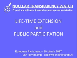 NUCLEAR TRANSPARENCY WATCH
Prevent and anticipate through transparency and participation
LIFE-TIME EXTENSION
and
PUBLIC PARTICIPATION
European Parliament – 30 March 2017
Jan Haverkamp - jan@wisenetherlands.nl
 