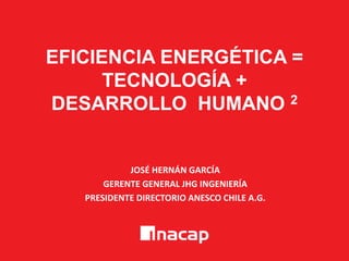 EFICIENCIA ENERGÉTICA =
TECNOLOGÍA +
DESARROLLO HUMANO 2
JOSÉ HERNÁN GARCÍA
GERENTE GENERAL JHG INGENIERÍA
PRESIDENTE DIRECTORIO ANESCO CHILE A.G.
 