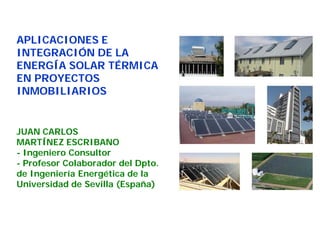 APLICACIONES E 
INTEGRACIÓN DE LA 
ENERGÍA SOLAR TÉRMICA 
EN PROYECTOS 
INMOBILIARIOS 
JUAN CARLOS 
MARTÍNEZ ESCRIBANO 
- Ingeniero Consultor 
- Profesor Colaborador del Dpto. 
de Ingeniería Energética de la 
Universidad de Sevilla (España) 
 
