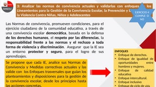 3: Analizar las normas de convivencia actuales y validarlas con enfoques de los
Lineamientos para la Gestión de la Convivencia Escolar, la Prevención y la Atención de
la Violencia Contra Niñas, Niños y Adolescentes
Las Normas de convivencia, promueven condiciones, para el
ejercicio ciudadano de la comunidad educativa, a través de
una convivencia escolar democrática, basada en la defensa
de los derechos humanos, el respeto por las diferencias, la
responsabilidad frente a las normas y el rechazo a toda
forma de violencia y discriminación. Asegurar que la IE sea
un entorno protector y seguro, para el logro de sus
aprendizajes.
Se propone que cada IE, analice sus Normas de
Convivencia y Medidas correctivas actuales y las
valide con los Enfoques trasversales que guían los
planteamientos y disposiciones para la gestión de
la convivencia escolar, desde los principios hasta
las acciones concretas.
ENFOQUES
• Enfoque de derechos.
• Enfoque de igualdad de
oportunidades entre
hombres y mujeres.
• Enfoque de calidad
educativa
• Enfoque intercultural.
• Enfoque inclusivo
• Enfoque de ciclo de vida
EJERCICIO 4
CUMPLE O
NO
 