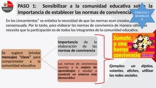 PASO 1: Sensibilizar a la comunidad educativa sobre la
importancia de establecer las normas de convivencia escolar
En los Lineamientos” se enfatiza la necesidad de que las normas sean creadas de manera
consensuada. Por lo tanto, para elaborar las normas de convivencia de manera válida, se
necesita que la participación es de todos los integrantes de la comunidad educativa.
Se sugiere brindar
mensajes “clave” para
comprometer a la
comunidad educativa
Importancia de la
elaboración de las
normas de convivencia
Las normas de convivencia
aportan a la mejora de
aprendizajes y ayudan a
construir un entorno más
democrático
Ejemplos: un díptico,
volantes, afiches, utilizar
las redes sociales.
EJERCICIO 5
SENSIBILIZA
R
 