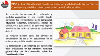 PASO 4: Asamblea General para la presentación y validación de las Normas de
Convivencia y medidas correctivas con la comunidad educativa.
Se presenta las normas de convivencia y
medidas correctivas, en una reunión donde
participan los representantes de la comunidad
educativa (docentes, estudiantes, padres de
familia, etc.), para que así en consenso lleguen
a definir cuáles serán las normas de convivencia
de la IE.
De ninguna manera podrá ser obviada la
participación de las y los estudiantes en la
elaboración y validación del documento.
Su participación y el contenido del documento
debe embarcarse en los derechos humanos
garantizados por la Convención sobre los
Derechos del Niño.
 