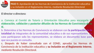 PASO 5: Aprobación de las Normas de Convivencia de la institución educativa
y su inclusión en el Reglamento Interno, mediante Resolución Directoral
El director o directora:
a. Convoca al Comité de Tutoría y Orientación Educativa para encargarle la
elaboración, validación y posterior difusión de las Normas de Convivencia de la
IE.
b. Determina si las Normas de Convivencia se elaboran con la participación de la
totalidad de integrantes de la comunidad educativa o de sus representantes. En
caso participaran solo los representantes, se elabora un documento base para
que sea puesto en consulta.
c. Después de haber consultado con el CONEI, aprueba las Normas de
Convivencia de la institución educativa y su inclusión en el Reglamento Interno,
mediante Resolución Directoral.
 
