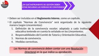 ¿EN QUÉ INSTRUMENTO DE GESTIÓN DEBEN
ESTAR INCLUIDAS LAS NORMAS DE CONVIVENCIA?
• Deben ser incluidas en el Reglamento Interno, como un capítulo.
• El capítulo “Normas de Convivencia” será organizado de la siguiente
manera (según Lineamientos):
1. Definición de la convivencia escolar; adaptada a cada institución
educativa teniendo en cuenta lo señalado en los Lineamientos.
2. Responsabilidades del Comité de Tutoría y Orientación Educativa.
3. Normas de convivencia.
4. Medidas correctivas.
Las Normas de convivencia deben contar con una Resolución
Directoral en la que indica su aprobación.
 