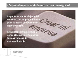 ¿Emprendimiento es sinónimo de crear un negocio? 
La gente se siente alejada del 
concepto del emprendimiento 
pues lo asocia con poseer un 
negocio propio. 
Esta perspectiva restringe el 
concepto, pues existen otras 
formas valiosas de 
emprendimiento. 
 