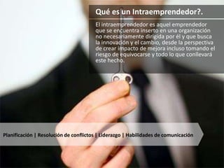 Qué es un Intraemprendedor?. 
El intraemprendedor es aquel emprendedor 
que se encuentra inserto en una organización 
no necesariamente dirigida por él y que busca 
la innovación y el cambio, desde la perspectiva 
de crear impacto de mejora incluso tomando el 
riesgo de equivocarse y todo lo que conllevará 
este hecho. 
Planificación | Resolución de conflictos | Liderazgo | Habilidades de comunicación 
 