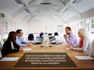 ¿Cuál es la real utilidad de contar con 
una persona que tenga capacidades 
de emprender y desarrollar proyectos 
dentro de una compañía?. 
 