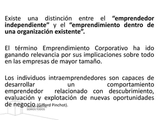 Existe una distinción entre el “emprendedor 
independiente” y el “emprendimiento dentro de 
una organización existente”. 
El término Emprendimiento Corporativo ha ido 
ganando relevancia por sus implicaciones sobre todo 
en las empresas de mayor tamaño. 
Los individuos intraemprendedores son capaces de 
desarrollar un comportamiento 
emprendedor relacionado con descubrimiento, 
evaluación y explotación de nuevas oportunidades 
de negocio (Gifford Pinchot). 
 