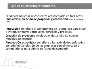 Que es el Intraemprendimiento. 
El emprendimiento se encuentra representado en tres actos: 
innovación, creación de proyectos y renovación (Guth & Ginsberg, 
1990). 
Innovación se refiere al compromiso de la empresa para crear 
e introducir nuevos productos, servicios y procesos. 
Creación de proyectos involucra el desarrollo de nuevos 
modelos de negocio. 
Renovación estratégica se refiere a las actividades enfocadas 
en redefinir la relación de las empresas con el mercado y 
competidores para alterar su forma de competir. 
 