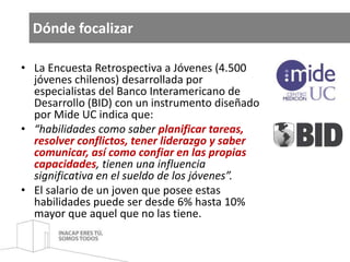 Dónde focalizar 
• La Encuesta Retrospectiva a Jóvenes (4.500 
jóvenes chilenos) desarrollada por 
especialistas del Banco Interamericano de 
Desarrollo (BID) con un instrumento diseñado 
por Mide UC indica que: 
• “habilidades como saber planificar tareas, 
resolver conflictos, tener liderazgo y saber 
comunicar, así como confiar en las propias 
capacidades, tienen una influencia 
significativa en el sueldo de los jóvenes”. 
• El salario de un joven que posee estas 
habilidades puede ser desde 6% hasta 10% 
mayor que aquel que no las tiene. 
 