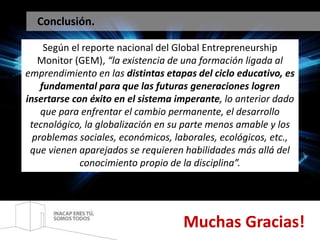 Conclusión. 
Según el reporte nacional del Global Entrepreneurship 
Monitor (GEM), “la existencia de una formación ligada al 
emprendimiento en las distintas etapas del ciclo educativo, es 
fundamental para que las futuras generaciones logren 
insertarse con éxito en el sistema imperante, lo anterior dado 
que para enfrentar el cambio permanente, el desarrollo 
tecnológico, la globalización en su parte menos amable y los 
problemas sociales, económicos, laborales, ecológicos, etc., 
que vienen aparejados se requieren habilidades más allá del 
conocimiento propio de la disciplina”. 
Muchas Gracias! 
 