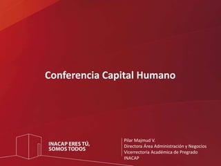 Conferencia Capital Humano 
Pilar Majmud V. 
Directora Área Administración y Negocios 
Vicerrectoría Académica de Pregrado 
INACAP 
 