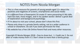 NOTES from Nicola Morgan
• This is a free resource for parents of young people aged 11+ about the
positives and negatives of screens, smartphones and social media
• It is different from a Powerpoint I’d create if I were presenting it! My talks
have less text, more images, and in my spoken words I deliver a great deal
of explanation and background psychology.
• If I’m about to visit your school, please don’t show this first.
• Please only show in a private family setting, not to a wider audience in
school or elsewhere. Do ask if you want permission for that.
• My website has a free Life Online Parent Pack and many other resources.
Copyright © Nicola Morgan 2018 – free to share but : 1. Credit me 2. Do not
alter or make money from it 3. Don’t show to more than a family group.
 