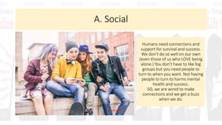 A. Social
Humans need connections and
support for survival and success.
We don’t do so well on our own
(even those of us who LOVE being
alone.) You don’t have to like big
groups but you need people to
turn to when you want. Not having
people to turn to harms mental
health and success.
SO, we are wired to make
connections and we get a buzz
when we do.
 