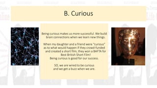 B. Curious
Being curious makes us more successful. We build
brain connections when we learn new things.
When my daughter and a friend were “curious”
as to what would happen if they crowd-funded
and created a short film, they won a BAFTA for
Best British Short Film!
Being curious is good for our success.
SO, we are wired to be curious
and we get a buzz when we are.
 