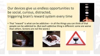 Our devices give us endless opportunities to
be social, curious, distracted,
triggering brain’s reward system every time
• That “reward” is what can be addictive – in all the things you can think of that
people can be addicted to. (But each addictive thing is different: some are worse
than others. Screens are not the worst.)
 