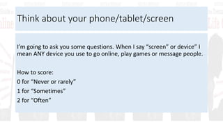 Think about your phone/tablet/screen
I’m going to ask you some questions. When I say “screen” or device” I
mean ANY device you use to go online, play games or message people.
How to score:
0 for “Never or rarely”
1 for “Sometimes”
2 for “Often”
 