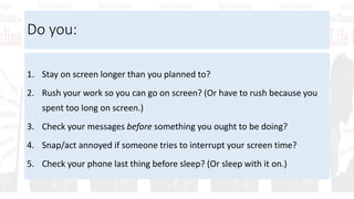 Do you:
1. Stay on screen longer than you planned to?
2. Rush your work so you can go on screen? (Or have to rush because you
spent too long on screen.)
3. Check your messages before something you ought to be doing?
4. Snap/act annoyed if someone tries to interrupt your screen time?
5. Check your phone last thing before sleep? (Or sleep with it on.)
 