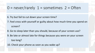 0 = never/rarely 1 = sometimes 2 = Often
6. Try but fail to cut down your screen time?
7. Feel cross with yourself or guilty about how much time you spend on
screen?
8. Go to sleep later than you should, because of your screen use?
9. Be late or almost late for things because you were on your screen
too long?
10. Check your phone as soon as you wake up?
 