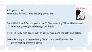 Add your score.
Your overall score is not the only point, but:
0-4 – Well done! But did you score “2” for anything? If so, think about
whether you ought to change this habit.
5-10 – A fairly high score. All “2” answers require thought and action.
10+ – Real signs of dependency. Your habits are likely to affect
performance and well-being!
 