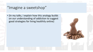 “Imagine a sweetshop”
• (In my talks, I explain how this analogy builds
on our understanding of addiction to suggest
good strategies for living healthily online)
 