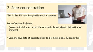 2. Poor concentration
This is the 2nd possible problem with screens
Lots of research shows:
• (In my talks I discuss what the research shows about distraction of
screens)
• Screens give lots of opportunities to be distracted… (Discuss this)
 