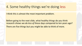4. Some healthy things we’re doing less
I think this is almost the most important problem.
Before going to the next slide, what healthy things do you think
research shows we do less of these days compared to ten years ago?
There are five things but you might be able to think of more.
 