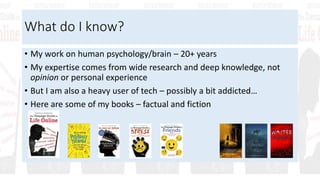 What do I know?
• My work on human psychology/brain – 20+ years
• My expertise comes from wide research and deep knowledge, not
opinion or personal experience
• But I am also a heavy user of tech – possibly a bit addicted…
• Here are some of my books – factual and fiction
 