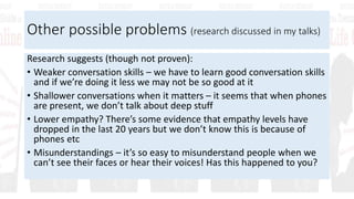 Other possible problems (research discussed in my talks)
Research suggests (though not proven):
• Weaker conversation skills – we have to learn good conversation skills
and if we’re doing it less we may not be so good at it
• Shallower conversations when it matters – it seems that when phones
are present, we don’t talk about deep stuff
• Lower empathy? There’s some evidence that empathy levels have
dropped in the last 20 years but we don’t know this is because of
phones etc
• Misunderstandings – it’s so easy to misunderstand people when we
can’t see their faces or hear their voices! Has this happened to you?
 