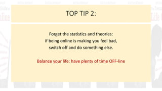 TOP TIP 2:
Forget the statistics and theories:
if being online is making you feel bad,
switch off and do something else.
Balance your life: have plenty of time OFF-line
 