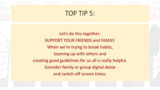 TOP TIP 5:
Let’s do this together:
SUPPORT YOUR FRIENDS and FAMILY.
When we’re trying to break habits,
teaming up with others and
creating good guidelines for us all is really helpful.
Consider family or group digital detox
and switch-off screen times.
 