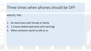 Three times when phones should be OFF
ADULTS, TOO
1. At meal times with friends or family
2. 1.5 hours before bed (and until morning)
3. When someone wants to talk to us
 