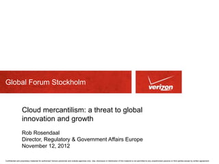 Global Forum Stockholm


                   Cloud mercantilism: a threat to global
                   innovation and growth
                   Rob Rosendaal
                   Director, Regulatory & Government Affairs Europe
                   November 12, 2012

Confidential and proprietary materials for authorized Verizon personnel and outside agencies only. Use, disclosure or distribution of this material is not permitted to any unauthorized persons or third parties except by written agreement.
 