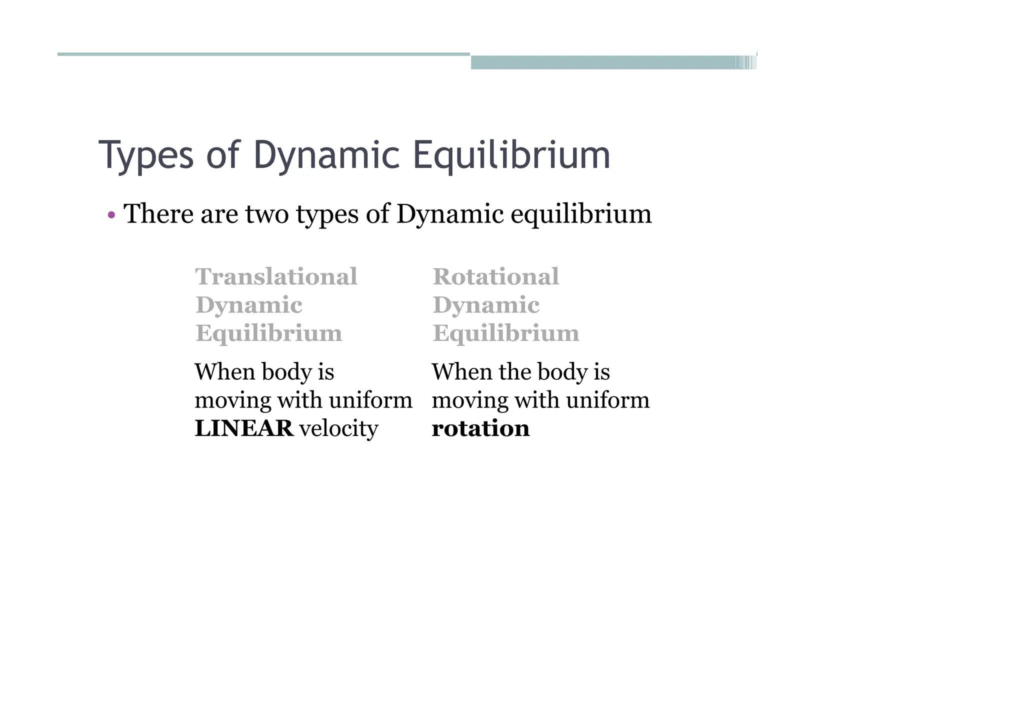 Types of Dynamic Equilibrium
• There are two types of Dynamic equilibrium
Translational
Dynamic
Equilibrium
Rotational
Dynamic
Equilibrium
When body is
moving with uniform
LINEAR velocity
When the body is
moving with uniform
rotation
 