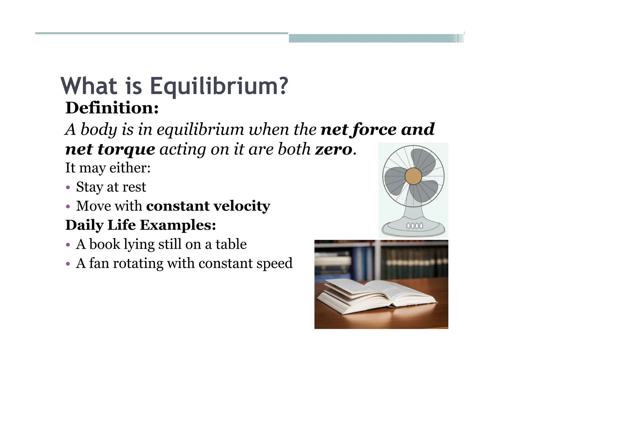 What is Equilibrium?
Definition:
A body is in equilibrium when the net force and
net torque acting on it are both zero.
It may either:
• Stay at rest
• Move with constant velocity
Daily Life Examples:
• A book lying still on a table
• A fan rotating with constant speed
 