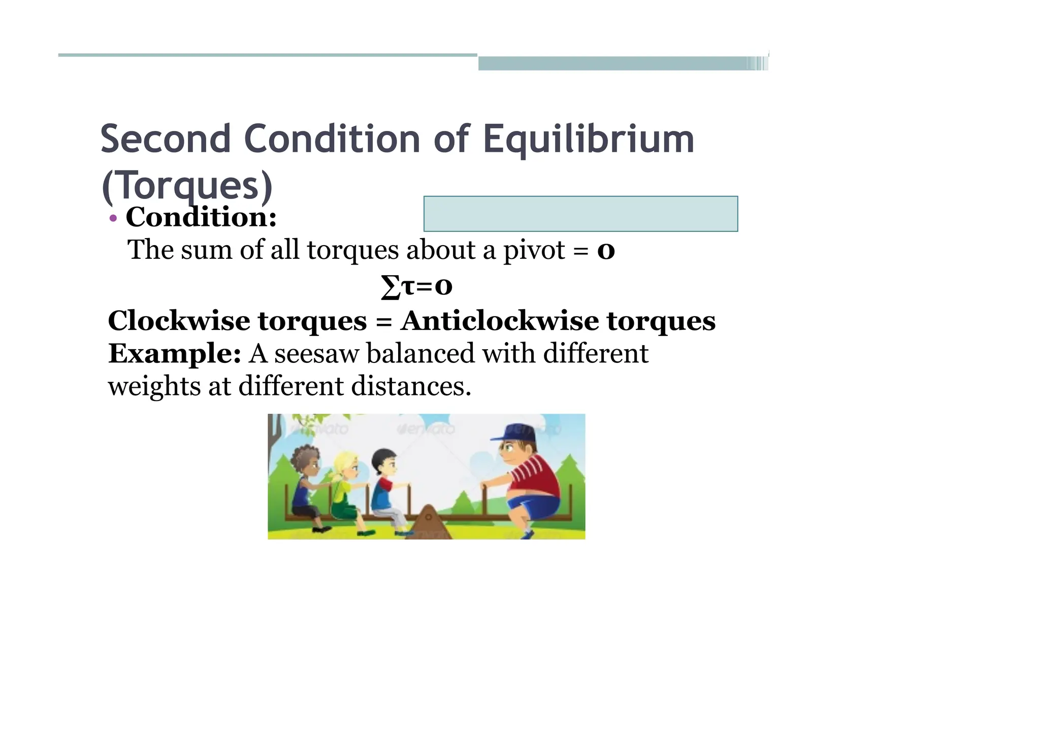 Second Condition of Equilibrium
(Torques)
• Condition:
The sum of all torques about a pivot = 0
∑τ=0
Clockwise torques = Anticlockwise torques
Example: A seesaw balanced with different
weights at different distances.
 