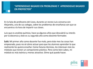 “APRENDIZAJE BASADO EN PROBLEMAS Y APRENDIZAJE BASADO
EN PROYECTOS”
En la Sala de profesores del Liceo, durante un recreo Luis conversa con
Alejandra, una de sus colegas, sobre los problemas de enseñanza con que se
encuentra a la hora de impartir sus clases.
Luis que es analista químico, hace ya algunos años que descubrió su interés
por la docencia y éste es su segundo año como docente-formador.
Luis: Mi primer año como docente fue malo, pero éste mes las cosas han
empeorado, pues no sé cómo actuar para que los alumnos aprendan lo que
realmente les quiero enseñar. Como futuros técnicos, les interesan más los
módulos que tienen un componente práctico. Pero como bien sabes, mi
módulo es más teórico y menos atractivo. Dime qué puedo hacer.
 