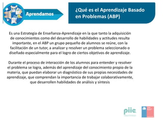 ¿Qué es el Aprendizaje Basado
en Problemas (ABP)
Es una Estrategia de Enseñanza-Aprendizaje en la que tanto la adquisición
de conocimientos como del desarrollo de habilidades y actitudes resulta
importante, en el ABP un grupo pequeño de alumnos se reúne, con la
facilitación de un tutor, a analizar y resolver un problema seleccionado o
diseñado especialmente para el logro de ciertos objetivos de aprendizaje.
Durante el proceso de interacción de los alumnos para entender y resolver
el problema se logra, además del aprendizaje del conocimiento propio de la
materia, que puedan elaborar un diagnóstico de sus propias necesidades de
aprendizaje, que comprendan la importancia de trabajar colaborativamente,
que desarrollen habilidades de análisis y síntesis
 