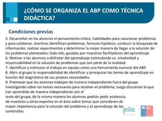¿CÓMO SE ORGANIZA EL ABP COMO TÉCNICA
DIDÁCTICA?
Condiciones previas
5. Desarrollar en los alumnos el pensamiento crítico, habilidades para solucionar problemas
y para colaborar, mientras identifican problemas, formula hipótesis, conducir la búsqueda de
información, realizar experimentos y determinar la mejor manera de llegar a la solución de
los problemas planteados; todo ello, guiados por maestros-facilitadores del aprendizaje.
6. Motivar a los alumnos a disfrutar del aprendizaje estimulando su creatividad y
responsabilidad en la solución de problemas que son parte de la realidad.
7. Identificar y estimular el trabajo en equipo como una herramienta esencial del ABP.
8. Abrir al grupo la responsabilidad de identificar y jerarquizar los temas de aprendizaje en
función del diagnóstico de sus propias necesidades.
9. Promover que los alumnos trabajen de manera independiente fuera del grupo
investigando sobre los temas necesarios para resolver el problema, luego discutirán lo que
han aprendido de manera independiente con el
resto del grupo, de la misma manera los alumnos podrán pedir asistencia
de maestros u otros expertos en el área sobre temas que consideren de
mayor importancia para la solución del problema y el aprendizaje de los
contenidos.
 