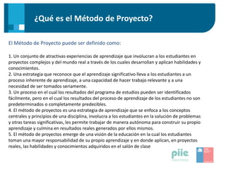 ¿Qué es el Método de Proyecto?
El Método de Proyecto puede ser definido como:
1. Un conjunto de atractivas experiencias de aprendizaje que involucran a los estudiantes en
proyectos complejos y del mundo real a través de los cuales desarrollan y aplican habilidades y
conocimientos.
2. Una estrategia que reconoce que el aprendizaje significativo lleva a los estudiantes a un
proceso inherente de aprendizaje, a una capacidad de hacer trabajo relevante y a una
necesidad de ser tomados seriamente.
3. Un proceso en el cual los resultados del programa de estudios pueden ser identificados
fácilmente, pero en el cual los resultados del proceso de aprendizaje de los estudiantes no son
predeterminados o completamente predecibles.
4. El método de proyectos es una estrategia de aprendizaje que se enfoca a los conceptos
centrales y principios de una disciplina, involucra a los estudiantes en la solución de problemas
y otras tareas significativas, les permite trabajar de manera autónoma para construir su propio
aprendizaje y culmina en resultados reales generados por ellos mismos.
5. El método de proyectos emerge de una visión de la educación en la cual los estudiantes
toman una mayor responsabilidad de su propio aprendizaje y en donde aplican, en proyectos
reales, las habilidades y conocimientos adquiridos en el salón de clase
 