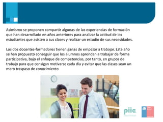 Asimismo se proponen compartir algunas de las experiencias de formación
que han desarrollado en años anteriores para analizar la actitud de los
estudiantes que asisten a sus clases y realizar un estudio de sus necesidades.
Los dos docentes-formadores tienen ganas de empezar a trabajar. Este año
se han propuesto conseguir que los alumnos aprendan a trabajar de forma
participativa, bajo el enfoque de competencias, por tanto, en grupos de
trabajo para que consigan motivarse cada día y evitar que las clases sean un
mero traspaso de conocimiento
 