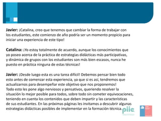 Javier: ¡Catalina, creo que tenemos que cambiar la forma de trabajar con
los estudiantes, este comienzo de año podría ser un momento propicio para
iniciar una experiencia de este tipo!
Catalina: ¡Yo estoy totalmente de acuerdo, aunque los conocimientos que
yo poseo acerca de la práctica de estrategias didácticas más participativas,
y dinámica de grupos con los estudiantes son más bien escasos, nunca he
puesto en práctica ninguna de estas técnicas!
Javier: ¡Desde luego esta es una tarea difícil! Debemos pensar bien todo
esto antes de comenzar esta experiencia, ya que si es así, tendremos que
actualizarnos para desempeñar este objetivo que nos proponemos!
Todo esto les pone algo nerviosos y pensativos, queriendo resolver la
situación lo mejor posible para todos, sobre todo sin cometer equivocaciones,
teniendo en cuenta los contenidos que deben impartir y las características
de sus estudiantes. En las próximas páginas les invitamos a descubrir algunas
estrategias didácticas posibles de implementar en la formación técnica.
 