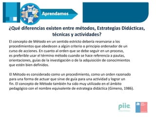 ¿Qué diferencias existen entre métodos, Estrategias Didácticas,
técnicas y actividades?
El concepto de Método en un sentido estricto debería reservarse a los
procedimientos que obedecen a algún criterio o principio ordenador de un
curso de acciones. En cuanto al orden que se debe seguir en un proceso,
es preferible usar el término método cuando se hace referencia a pautas,
orientaciones, guías de la investigación o de la adquisición de conocimientos
que estén bien definidos.
El Método es considerado como un procedimiento, como un orden razonado
para una forma de actuar que sirve de guía para una actividad y lograr un
fin. El concepto de Método también ha sido muy utilizado en el ámbito
pedagógico con el nombre equivalente de estrategia didáctica (Gimeno, 1986).
 