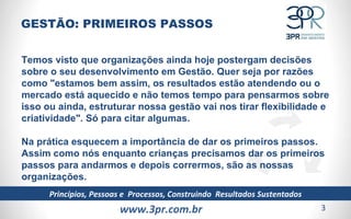 www.3pr.com.br Princípios, Pessoas e  Processos, Construindo  Resultados Sustentados Temos visto que organizações ainda hoje postergam decisões sobre o seu desenvolvimento em Gestão. Quer seja por razões como "estamos bem assim, os resultados estão atendendo ou o mercado está aquecido e não temos tempo para pensarmos sobre isso ou ainda, estruturar nossa gestão vai nos tirar flexibilidade e criatividade". Só para citar algumas.  Na prática esquecem a importância de dar os primeiros passos. Assim como nós enquanto crianças precisamos dar os primeiros passos para andarmos e depois corrermos, são as nossas organizações.  GESTÃO: PRIMEIROS PASSOS 